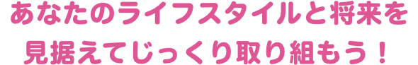 あなたのライフスタイルと将来を見据えてじっくり取り組もう！