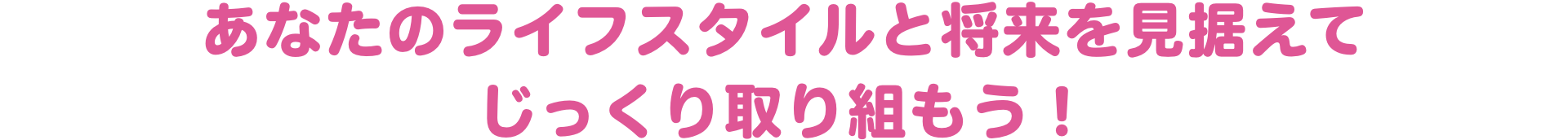 あなたのライフスタイルと将来を見据えてじっくり取り組もう！