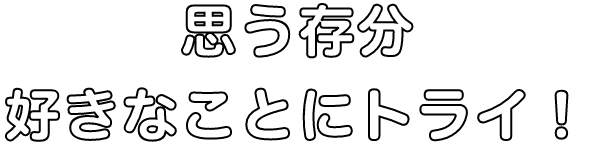 思う存分好きなことにトライ！